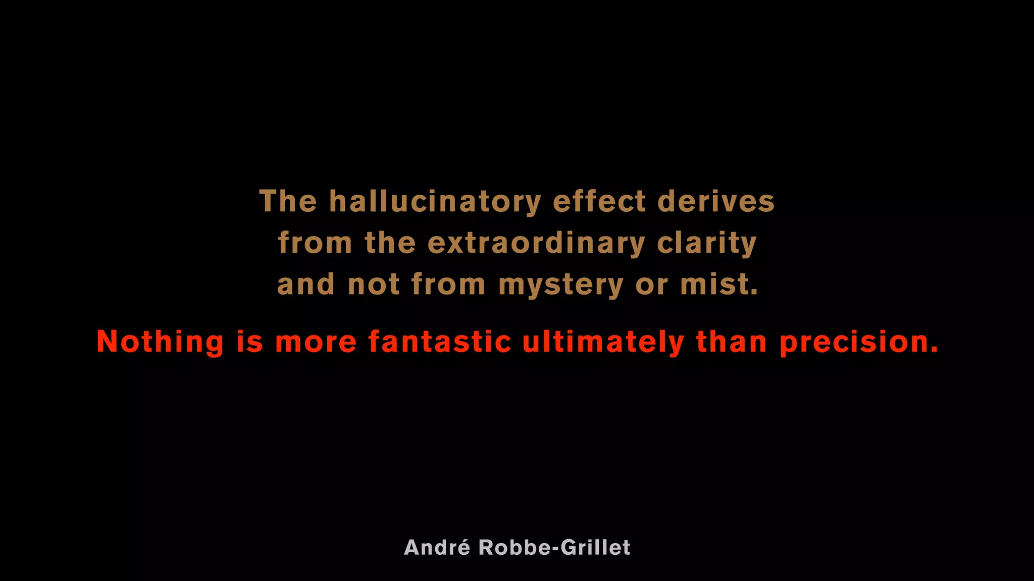 The hallucinatory effect derives
from the extraordinary clarity
and not from mystery or mist.
Nothing is more fantastic ultimately than precision.
André Robbe-Grillet
 