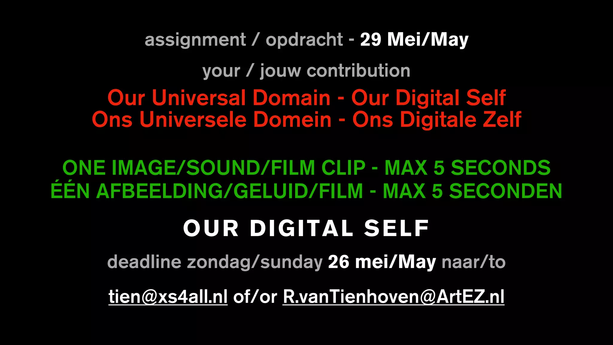 assignment / opdracht - 29 Mei/May
your / jouw contribution
Our Universal Domain - Our Digital Self
Ons Universele Domein - Ons Digitale Zelf
ONE IMAGE/SOUND/FILM CLIP - MAX 5 SECONDS
ÉÉN AFBEELDING/GELUID/FILM - MAX 5 SECONDEN
OUR DIGITAL SELF
deadline zondag/sunday 26 mei/May naar/to
tien@xs4all.nl of/or R.vanTienhoven@ArtEZ.nl
 
