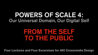 POWERS OF SCALE 4:
Our Universal Domain, Our Digital Self
FROM THE SELF
TO THE PUBLIC
Four Lectures and Four Excersises for AKI Crossmedia Design
 