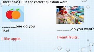 Directions: Fill in the correct question word.
________one do you
like?
I like apple.
________do you want?
I want fruits.
 