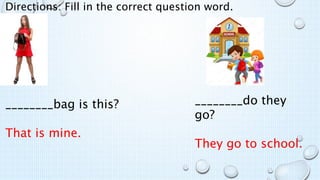 Directions: Fill in the correct question word.
________bag is this?
That is mine.
________do they
go?
They go to school.
 