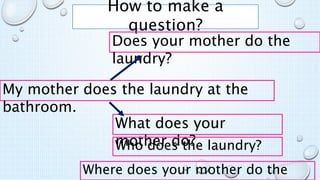 How to make a
question?
My mother does the laundry at the
bathroom.
Does your mother do the
laundry?
What does your
mother do?
Who does the laundry?
Where does your mother do the
 