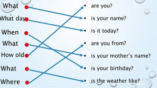  are you?
 is your name?
 is it today?
 are you from?
 is your mother’s name?
 is your birthday?
 is the weather like?
When
What day
What
How old
What
Where
What
 