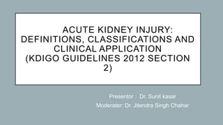 ACUTE KIDNEY INJURY:
DEFINITIONS, CLASSIFICATIONS AND
CLINICAL APPLICATION
(KDIGO GUIDELINES 2012 SECTION
2)
Presentor : Dr. Sunit kasar
Moderater: Dr. Jitendra Singh Chahar
 