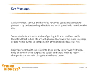 Key Messages
AKI is common, serious and harmful; however, you can take steps to
prevent it by understanding what it is and what you can do to reduce the
risk.
Some residents are more at risk of getting AKI. Your residents with
Diabetes/Heart failure etc are at high risk. Work with the nurse in charge
or care home owner to compile a list of which residents are at risk.
It is important that these residents drink plenty to stay well hydrated.
Keep an eye on urine output and colour and know when to report
changes to the nurse in charge or care home owner.
6/12/2017Acute Kidney Injury and Care Homes | 3
 