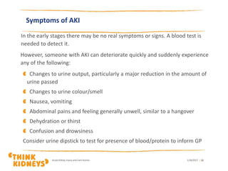 Symptoms of AKI
In the early stages there may be no real symptoms or signs. A blood test is
needed to detect it.
However, someone with AKI can deteriorate quickly and suddenly experience
any of the following:
Changes to urine output, particularly a major reduction in the amount of
urine passed
Changes to urine colour/smell
Nausea, vomiting
Abdominal pains and feeling generally unwell, similar to a hangover
Dehydration or thirst
Confusion and drowsiness
Consider urine dipstick to test for presence of blood/protein to inform GP
1/26/2017Acute Kidney Injury and Care Homes | 12
 