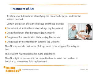 Treatment of AKI
Treatment of AKI is about identifying the cause to help you address the
actions needed.
Certain drugs can affect the kidneys and these include:
Non-steroidal anti-inflammatory drugs (eg Ibuprofen)
Drugs that lower blood pressure (eg Ramipril)
Drugs used for people with diabetes (eg Metformin)
Drugs used by Mental Health patients (eg Lithium)
The GP may decide that some of drugs need to be stopped for a day or
two
The resident might need some more blood tests
The GP might recommend to increase fluids or to send the resident to
hospital to have some fluid replacement
1/26/2017Acute Kidney Injury and Care Homes | 13
 