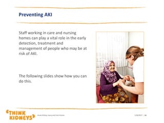 Preventing AKI
Staff working in care and nursing
homes can play a vital role in the early
detection, treatment and
management of people who may be at
risk of AKI.
The following slides show how you can
do this.
1/26/2017Acute Kidney Injury and Care Homes | 14
 