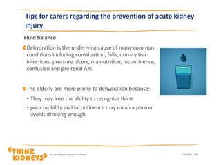 Tips for carers regarding the prevention of acute kidney
injury
Fluid balance
Dehydration is the underlying cause of many common
conditions including constipation, falls, urinary tract
infections, pressure ulcers, malnutrition, incontinence,
confusion and pre renal AKI.
The elderly are more prone to dehydration because:
• They may lose the ability to recognise thirst
• poor mobility and incontinence may mean a person
avoids drinking enough
1/26/2017Acute Kidney Injury and Care Homes | 15
 