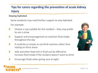 Staying hydrated
Some residents may need further support to stay hydrated.
For example:
Choose a cup suitable for the resident – they may prefer
to use a straw
Support and encouragement to maintain fluid intake
throughout the day
It could be as simple as set drink routines rather than
relying on thirst alone
Jelly and other food rich in fluid can be offered to
increase fluid intake if the resident doesn’t want to drink
Encourage fluids when giving care at night
1/26/2017Acute Kidney Injury and Care Homes | 16
Tips for carers regarding the prevention of acute kidney
injury
 