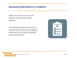 Assessing fluid balance in residents
When you start to assess fluid
balance you may face some
barriers.
The following slides are to help to
identify these barriers and suggest
solutions that could be employed
to overcome them
1/26/2017Acute Kidney Injury and Care Homes | 19
 