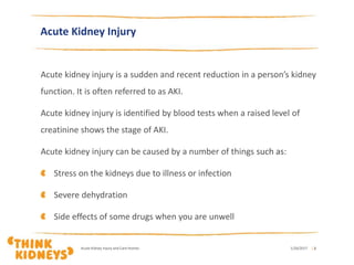 Acute Kidney Injury
Acute kidney injury is a sudden and recent reduction in a person’s kidney
function. It is often referred to as AKI.
Acute kidney injury is identified by blood tests when a raised level of
creatinine shows the stage of AKI.
Acute kidney injury can be caused by a number of things such as:
Stress on the kidneys due to illness or infection
Severe dehydration
Side effects of some drugs when you are unwell
1/26/2017Acute Kidney Injury and Care Homes | 2
 
