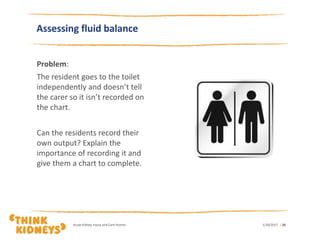 Problem:
The resident goes to the toilet
independently and doesn’t tell
the carer so it isn’t recorded on
the chart.
Can the residents record their
own output? Explain the
importance of recording it and
give them a chart to complete.
1/26/2017Acute Kidney Injury and Care Homes | 20
Assessing fluid balance
 