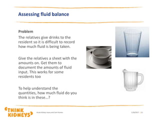 Problem
The relatives give drinks to the
resident so it is difficult to record
how much fluid is being taken.
Give the relatives a sheet with the
amounts on. Get them to
document the amounts of fluid
input. This works for some
residents too
To help understand the
quantities, how much fluid do you
think is in these…?
1/26/2017Acute Kidney Injury and Care Homes | 21
Assessing fluid balance
 