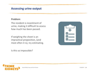 1/26/2017Acute Kidney Injury and Care Homes | 23
Assessing urine output
Problem:
The resident is incontinent of
urine, making it difficult to assess
how much has been passed.
If weighing the sheet is an
impractical proposition, (and
most often it is), try estimating.
Is this so impossible?
 