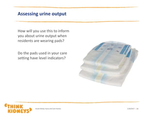 How will you use this to inform
you about urine output when
residents are wearing pads?
Do the pads used in your care
setting have level indicators?
1/26/2017Acute Kidney Injury and Care Homes | 26
Assessing urine output
 
