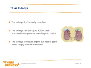 Think Kidneys
The kidneys don’t usually complain
The kidneys can lose up to 90% of their
function before you may even begin to notice
The kidneys are clever organs but need a good
blood supply to work effectively
1/26/2017Acute Kidney Injury and Care Homes | 27
 