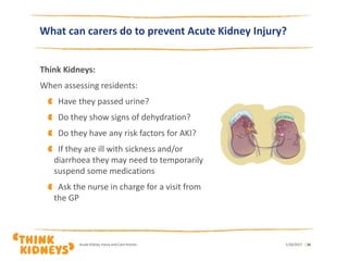 What can carers do to prevent Acute Kidney Injury?
Think Kidneys:
When assessing residents:
Have they passed urine?
Do they show signs of dehydration?
Do they have any risk factors for AKI?
If they are ill with sickness and/or
diarrhoea they may need to temporarily
suspend some medications
Ask the nurse in charge for a visit from
the GP
1/26/2017Acute Kidney Injury and Care Homes | 28
 