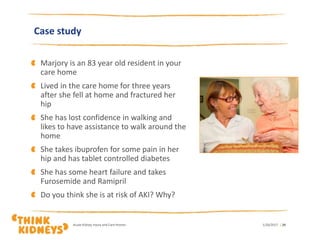 Case study
Marjory is an 83 year old resident in your
care home
Lived in the care home for three years
after she fell at home and fractured her
hip
She has lost confidence in walking and
likes to have assistance to walk around the
home
She takes ibuprofen for some pain in her
hip and has tablet controlled diabetes
She has some heart failure and takes
Furosemide and Ramipril
Do you think she is at risk of AKI? Why?
1/26/2017Acute Kidney Injury and Care Homes | 29
 