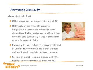 Answers to Case Study
Marjory is at risk of AKI:
Older people are the group most at risk of AKI
Older patients are especially prone to
dehydration – particularly if they also have
dementia or frailty, making food and fluid intake
more difficult, particularly if they are reliant on
others for access to fluids
Patients with heart failure often have an element
of Chronic Kidney Disease and are on diuretics
and medicines to regulate the blood pressure
Metformin (a diabetes drug) is excreted by the
kidneys, and therefore raises the risk of AKI
1/26/2017Acute Kidney Injury and Care Homes | 30
 