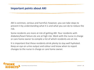 Important points about AKI
AKI is common, serious and harmful; however, you can take steps to
prevent it by understanding what it is and what you can do to reduce the
risk.
Some residents are more at risk of getting AKI. Your residents with
diabetes/heart failure etc are at high risk. Work with the nurse in charge
or care home owner to compile a list of which residents are at risk.
It is important that these residents drink plenty to stay well hydrated.
Keep an eye on urine output and colour and know when to report
changes to the nurse in charge or care home owner.
1/26/2017Acute Kidney Injury and Care Homes | 31
 