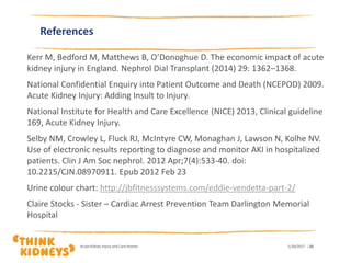 References
Kerr M, Bedford M, Matthews B, O’Donoghue D. The economic impact of acute
kidney injury in England. Nephrol Dial Transplant (2014) 29: 1362–1368.
National Confidential Enquiry into Patient Outcome and Death (NCEPOD) 2009.
Acute Kidney Injury: Adding Insult to Injury.
National Institute for Health and Care Excellence (NICE) 2013, Clinical guideline
169, Acute Kidney Injury.
Selby NM, Crowley L, Fluck RJ, McIntyre CW, Monaghan J, Lawson N, Kolhe NV.
Use of electronic results reporting to diagnose and monitor AKI in hospitalized
patients. Clin J Am Soc nephrol. 2012 Apr;7(4):533-40. doi:
10.2215/CJN.08970911. Epub 2012 Feb 23
Urine colour chart: http://jbfitnesssystems.com/eddie-vendetta-part-2/
Claire Stocks - Sister – Cardiac Arrest Prevention Team Darlington Memorial
Hospital
1/26/2017Acute Kidney Injury and Care Homes | 32
 