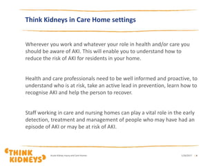 Think Kidneys in Care Home settings
Wherever you work and whatever your role in health and/or care you
should be aware of AKI. This will enable you to understand how to
reduce the risk of AKI for residents in your home.
Health and care professionals need to be well informed and proactive, to
understand who is at risk, take an active lead in prevention, learn how to
recognise AKI and help the person to recover.
Staff working in care and nursing homes can play a vital role in the early
detection, treatment and management of people who may have had an
episode of AKI or may be at risk of AKI.
1/26/2017Acute Kidney Injury and Care Homes | 4
 