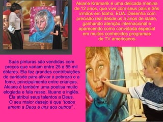 Akiane Kramarik é uma delicada menina de 12 anos, que vive com seus pais e três irmãos em Idaho, EUA. Desenha com precisão real desde os 5 anos de idade,  ganhando atenção internacional e aparecendo como convidada especial em muitos conhecidos programas de TV americanos. Suas pinturas são vendidas com preços que variam entre 25 e 55 mil dólares. Ela faz grandes contribuições de caridade para aliviar a pobreza e a fome, principalmente entre crianças. Akiane é também uma poetisa muito  elogiada e fala russo, lituano e inglês. Ela atribui seus talentos a Deus. O seu maior desejo é que  “todos amem a Deus e uns aos outros”  . 