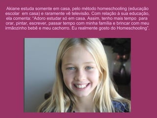 Akiane estuda somente em casa, pelo método homeschooling (educação escolar  em casa) e raramente vê televisão. Com relação à sua educação, ela comenta: “Adoro estudar só em casa. Assim, tenho mais tempo  para  orar, pintar, escrever, passar tempo com minha família e brincar com meu irmãozinho bebê e meu cachorro. Eu realmente gosto do Homeschooling”. 