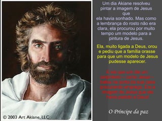 Um dia Akiane resolveu pintar a imagem de Jesus que ela havia sonhado. Mas como a lembrança do rosto não era clara, ela procurou por muito tempo um modelo para a pintura de Jesus. Ela, muito ligada a Deus, orou  e pediu que a família orasse  para que um modelo de Jesus pudesse aparecer. E eis que um dia um  carpinteiro – como Jesus –  bateu na porta da sua casa procurando emprego. Era a imagem de Jesus que ela havia pedido a Deus! O Príncipe da paz 