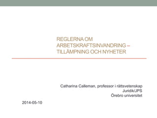 REGLERNAOM
ARBETSKRAFTSINVANDRING –
TILLÄMPNING OCH NYHETER
Catharina Calleman, professor i rättsvetenskap
Juridik/JPS
Örebro universitet
2014-05-10
 