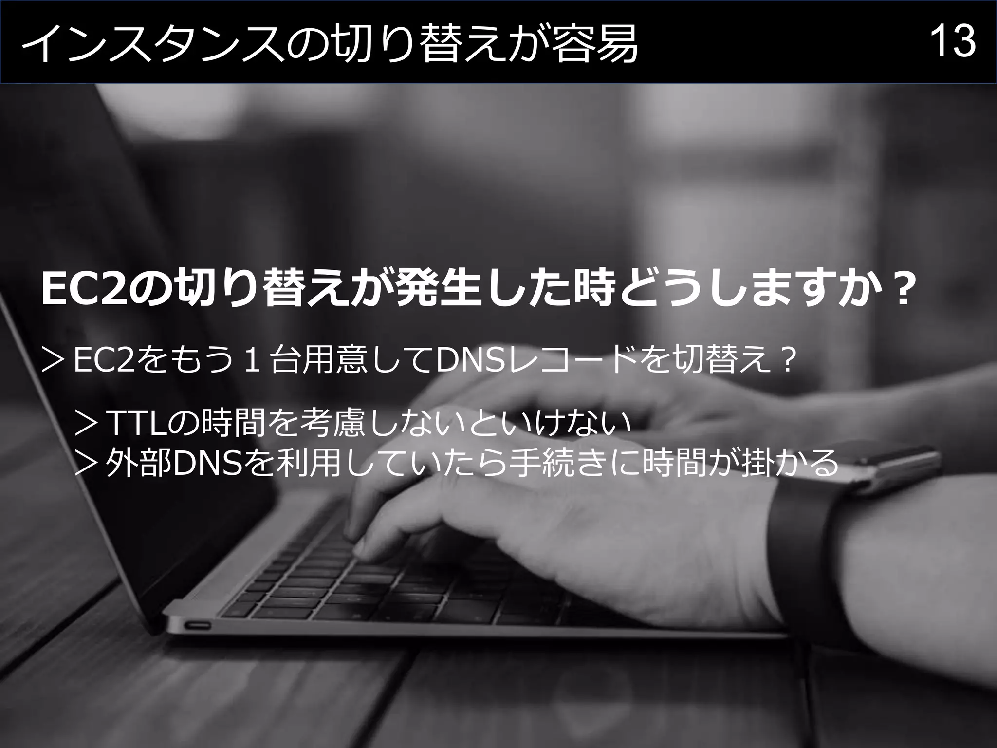 13インスタンスの切り替えが容易
EC2の切り替えが発生した時どうしますか？
＞EC2をもう１台用意してDNSレコードを切替え？
＞TTLの時間を考慮しないといけない
＞外部DNSを利用していたら手続きに時間が掛かる
 