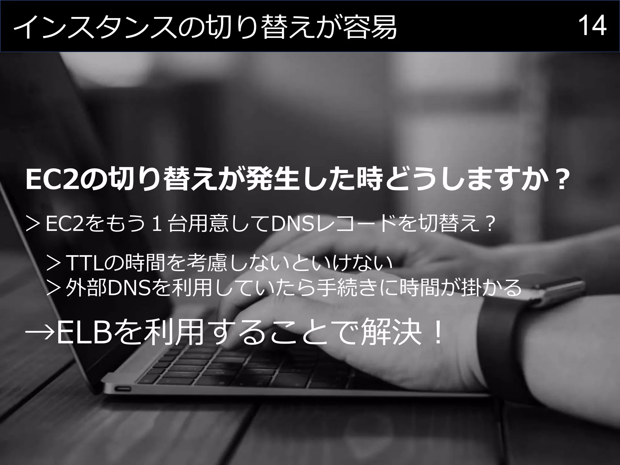 14インスタンスの切り替えが容易
EC2の切り替えが発生した時どうしますか？
＞EC2をもう１台用意してDNSレコードを切替え？
＞TTLの時間を考慮しないといけない
＞外部DNSを利用していたら手続きに時間が掛かる
→ELBを利用することで解決！
 