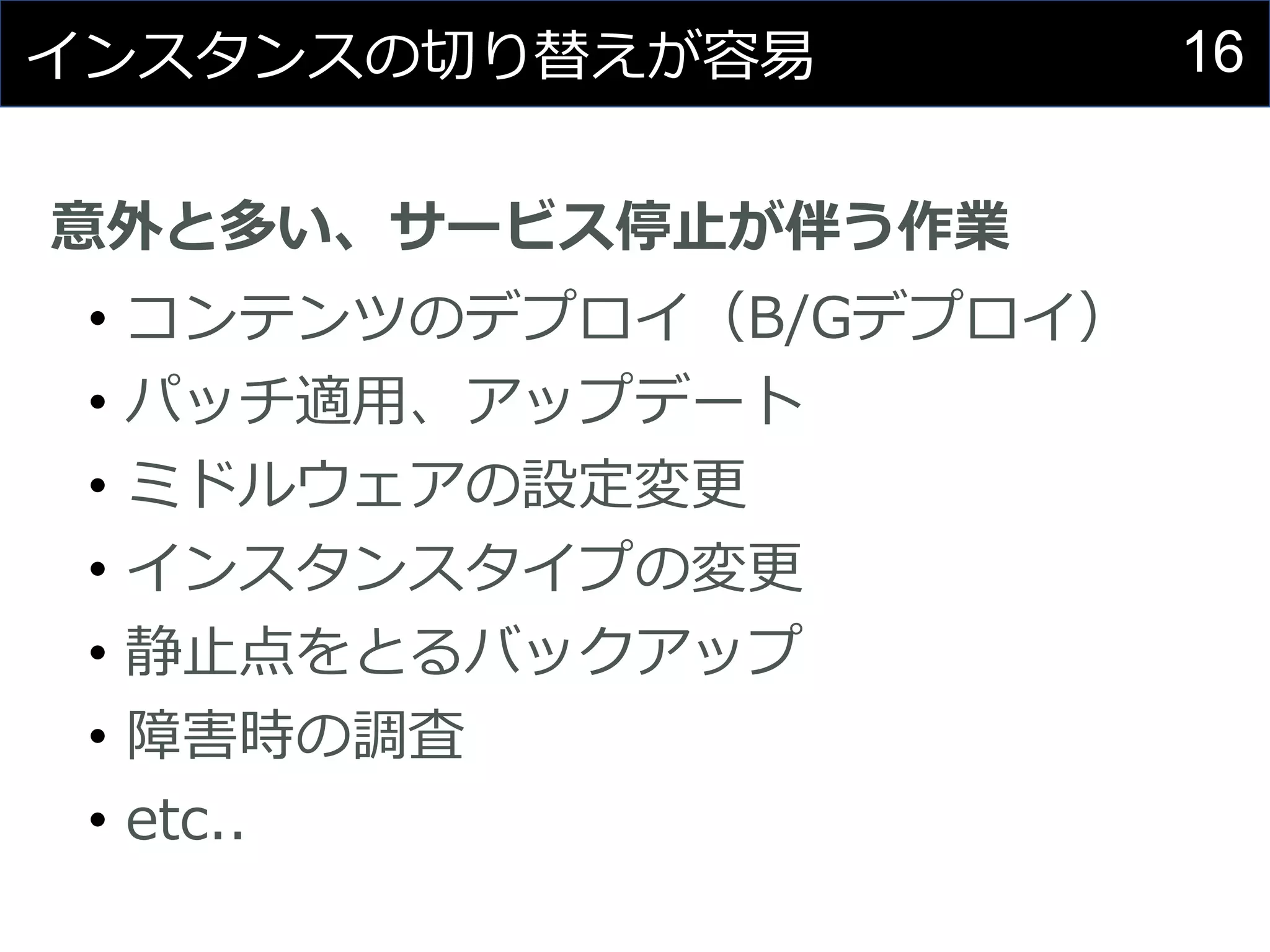 16インスタンスの切り替えが容易
意外と多い、サービス停止が伴う作業
• コンテンツのデプロイ（B/Gデプロイ）
• パッチ適用、アップデート
• ミドルウェアの設定変更
• インスタンスタイプの変更
• 静止点をとるバックアップ
• 障害時の調査
• etc..
 