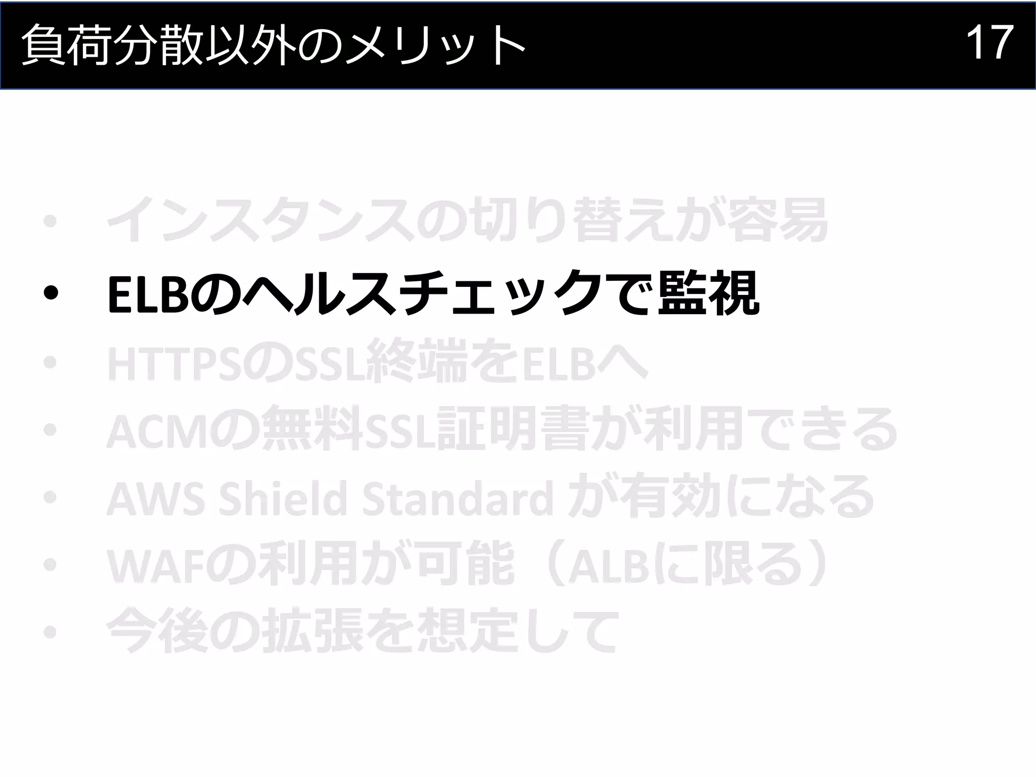 17負荷分散以外のメリット
• インスタンスの切り替えが容易
• ELBのヘルスチェックで監視
• HTTPSのSSL終端をELBへ
• ACMの無料SSL証明書が利用できる
• AWS Shield Standard が有効になる
• WAFの利用が可能（ALBに限る）
• 今後の拡張を想定して
 
