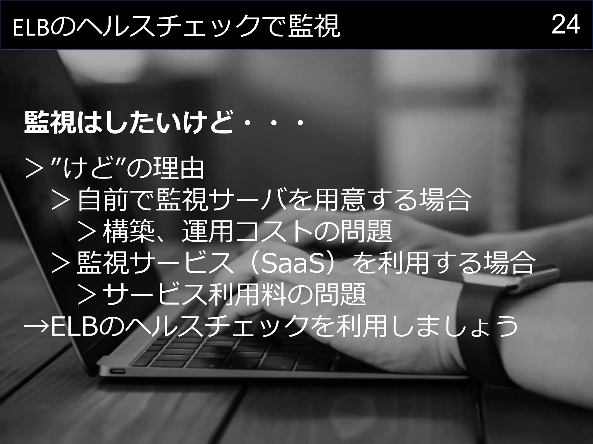24ELBのヘルスチェックで監視
監視はしたいけど・・・
＞”けど”の理由
＞自前で監視サーバを用意する場合
＞構築、運用コストの問題
＞監視サービス（SaaS）を利用する場合
＞サービス利用料の問題
→ELBのヘルスチェックを利用しましょう
 