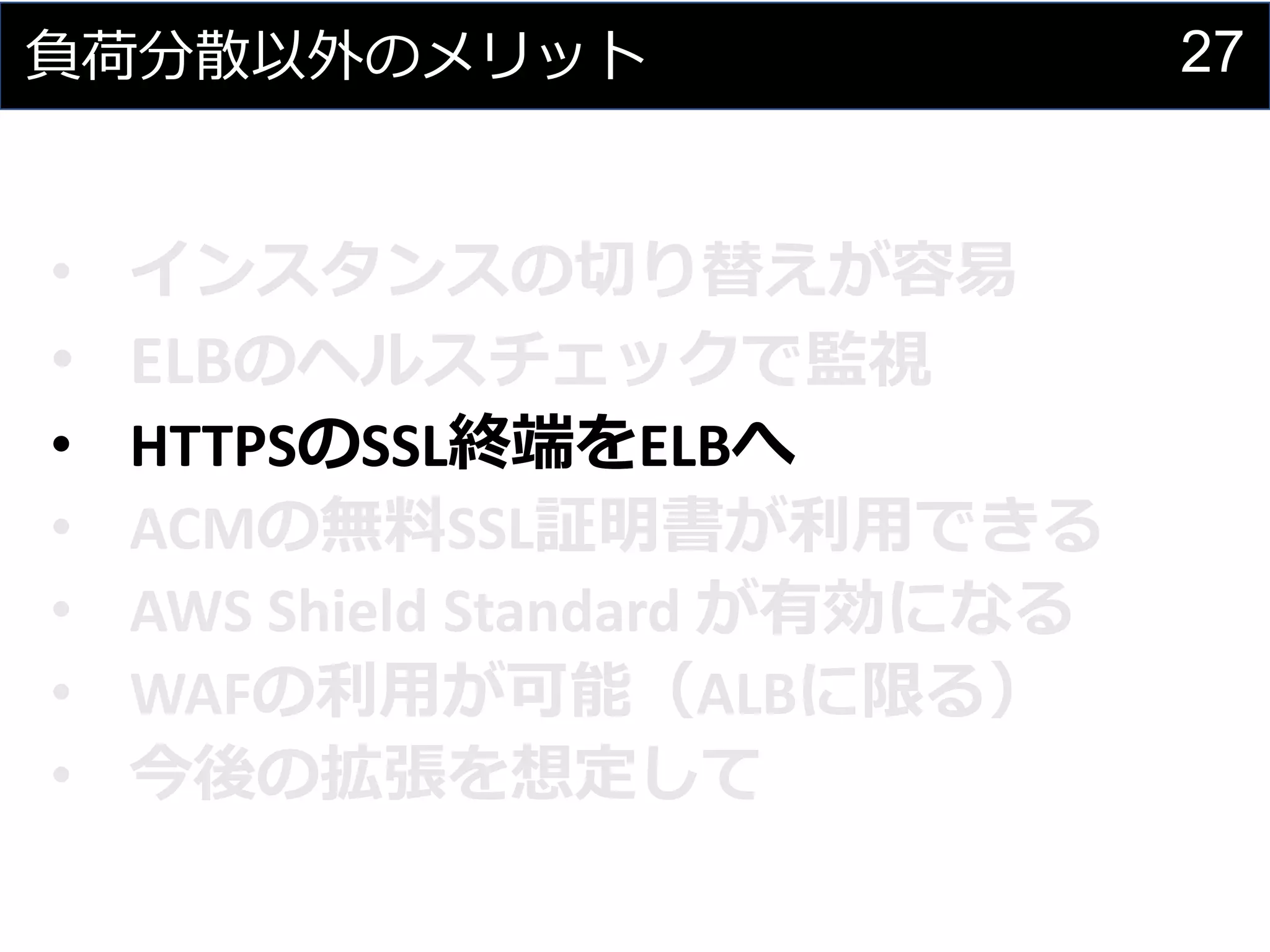 27負荷分散以外のメリット
• インスタンスの切り替えが容易
• ELBのヘルスチェックで監視
• HTTPSのSSL終端をELBへ
• ACMの無料SSL証明書が利用できる
• AWS Shield Standard が有効になる
• WAFの利用が可能（ALBに限る）
• 今後の拡張を想定して
 