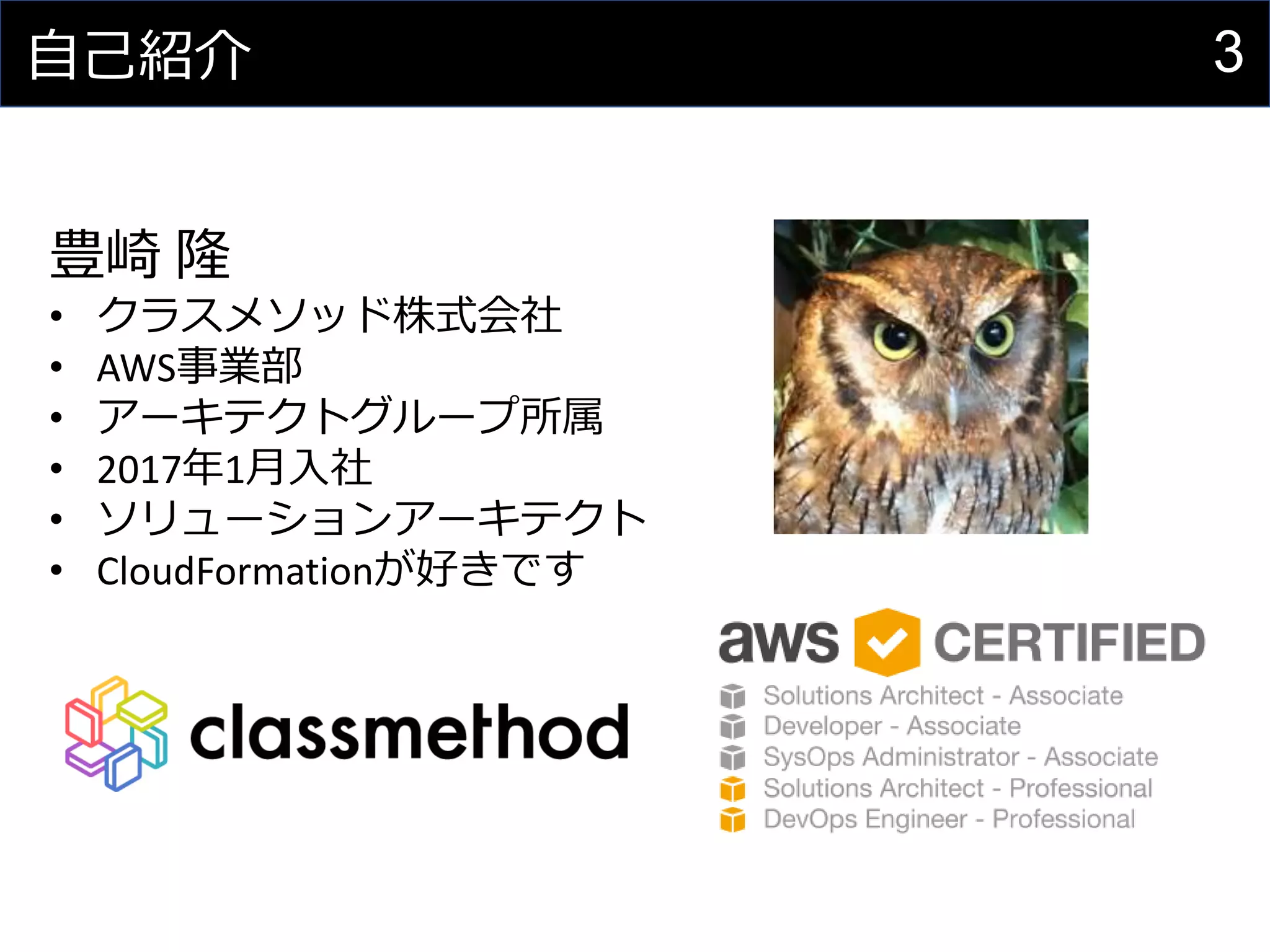 3自己紹介
豊崎 隆
• クラスメソッド株式会社
• AWS事業部
• アーキテクトグループ所属
• 2017年1月入社
• ソリューションアーキテクト
• CloudFormationが好きです
 