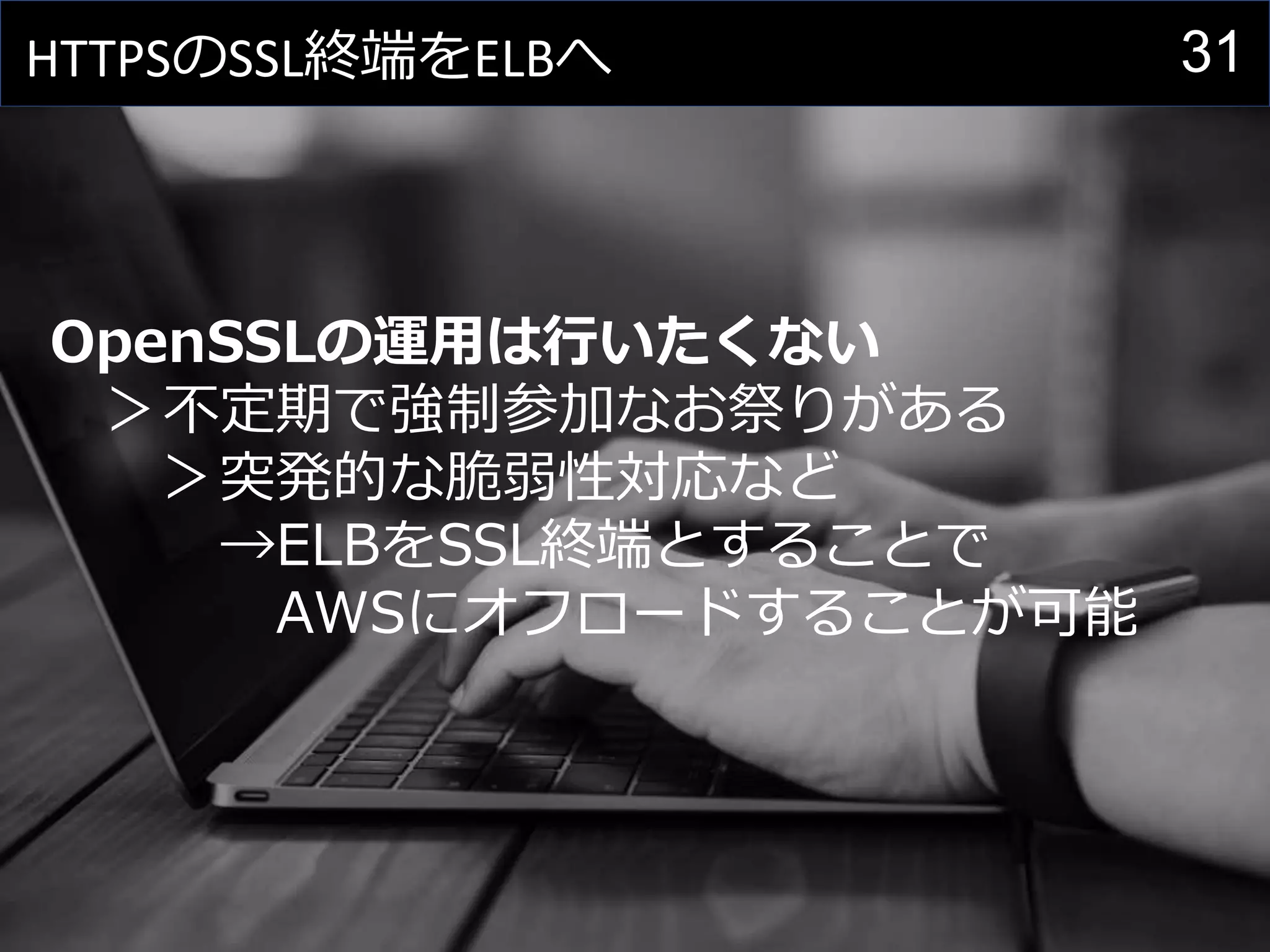 31HTTPSのSSL終端をELBへ
OpenSSLの運用は行いたくない
＞不定期で強制参加なお祭りがある
＞突発的な脆弱性対応など
→ELBをSSL終端とすることで
AWSにオフロードすることが可能
 