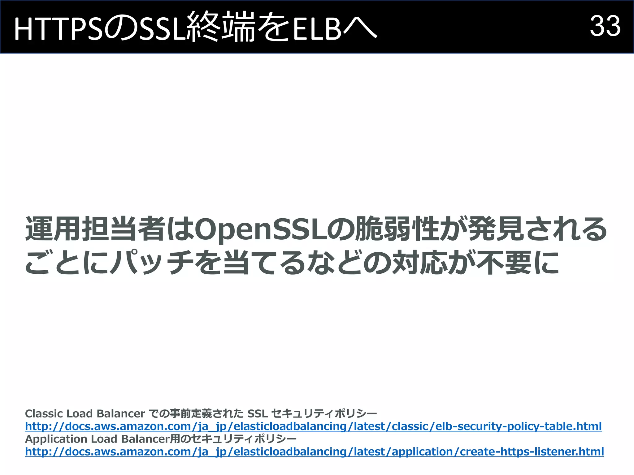 33HTTPSのSSL終端をELBへ
運用担当者はOpenSSLの脆弱性が発見される
ごとにパッチを当てるなどの対応が不要に
Classic Load Balancer での事前定義された SSL セキュリティポリシー
http://docs.aws.amazon.com/ja_jp/elasticloadbalancing/latest/classic/elb-security-policy-table.html
Application Load Balancer用のセキュリティポリシー
http://docs.aws.amazon.com/ja_jp/elasticloadbalancing/latest/application/create-https-listener.html
 