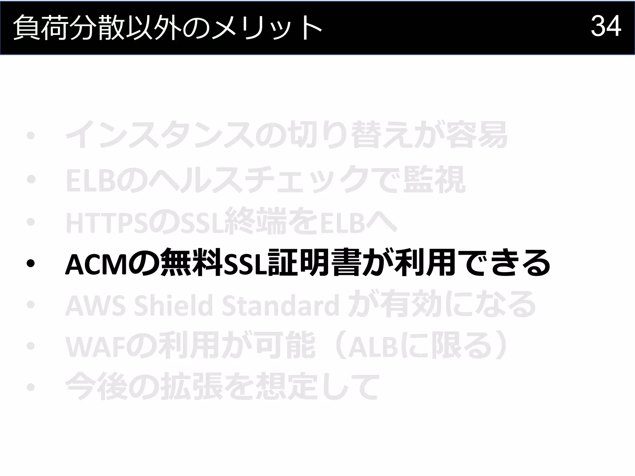 34負荷分散以外のメリット
• インスタンスの切り替えが容易
• ELBのヘルスチェックで監視
• HTTPSのSSL終端をELBへ
• ACMの無料SSL証明書が利用できる
• AWS Shield Standard が有効になる
• WAFの利用が可能（ALBに限る）
• 今後の拡張を想定して
 