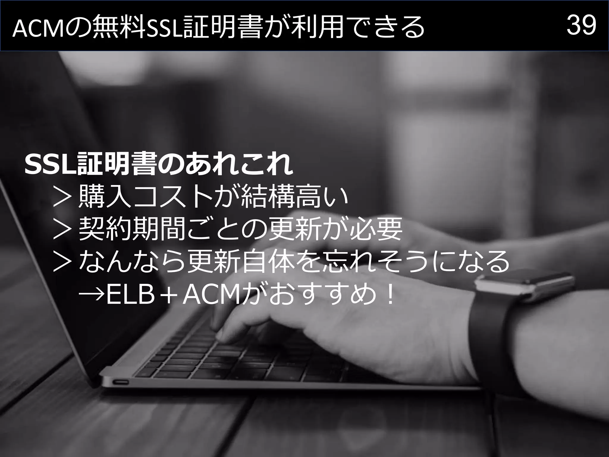 39ACMの無料SSL証明書が利用できる
SSL証明書のあれこれ
＞購入コストが結構高い
＞契約期間ごとの更新が必要
＞なんなら更新自体を忘れそうになる
→ELB＋ACMがおすすめ！
 