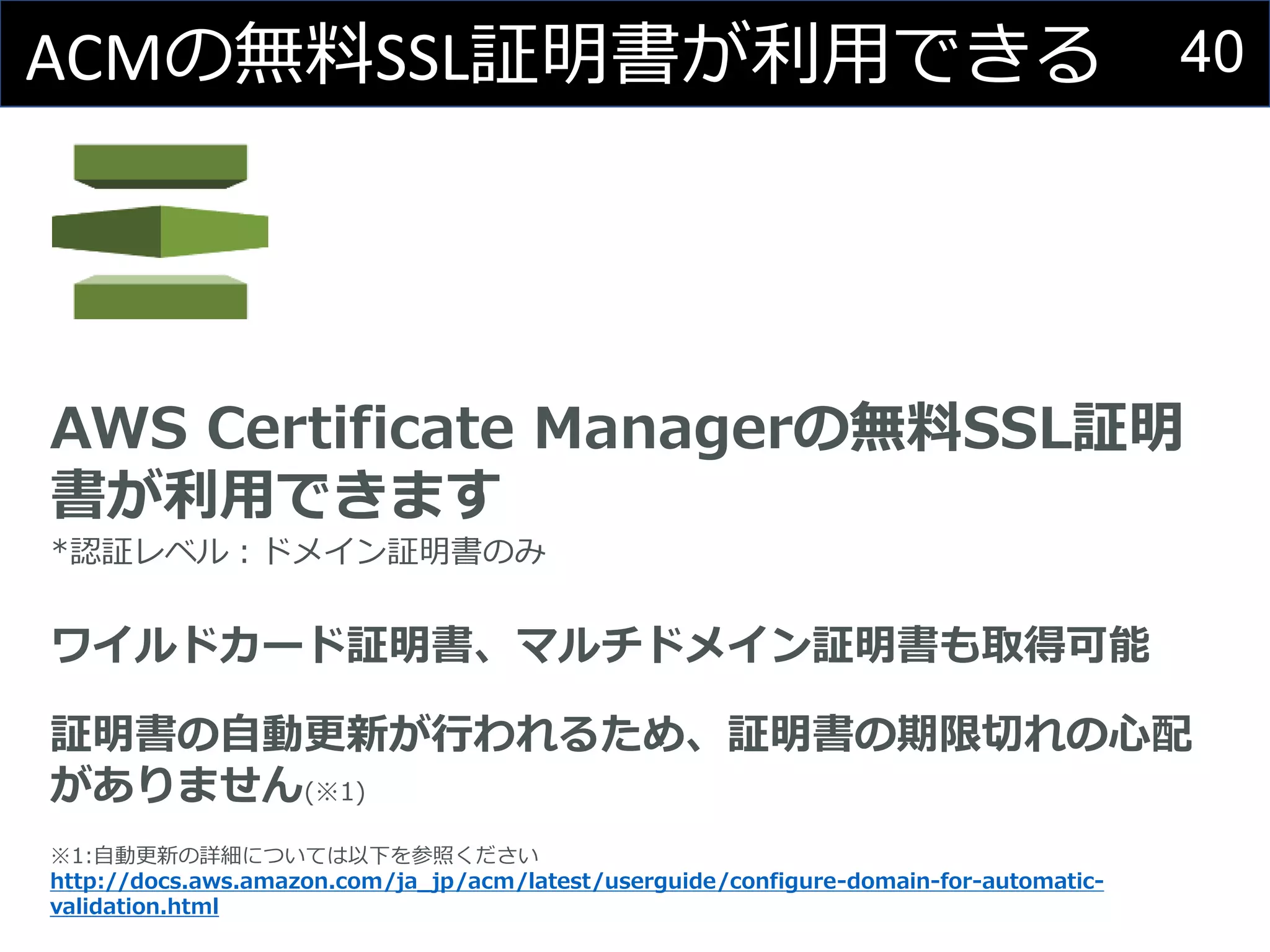 40ACMの無料SSL証明書が利用できる
AWS Certificate Managerの無料SSL証明
書が利用できます
*認証レベル：ドメイン証明書のみ
ワイルドカード証明書、マルチドメイン証明書も取得可能
証明書の自動更新が行われるため、証明書の期限切れの心配
がありません(※1)
※1:自動更新の詳細については以下を参照ください
http://docs.aws.amazon.com/ja_jp/acm/latest/userguide/configure-domain-for-automatic-
validation.html
 