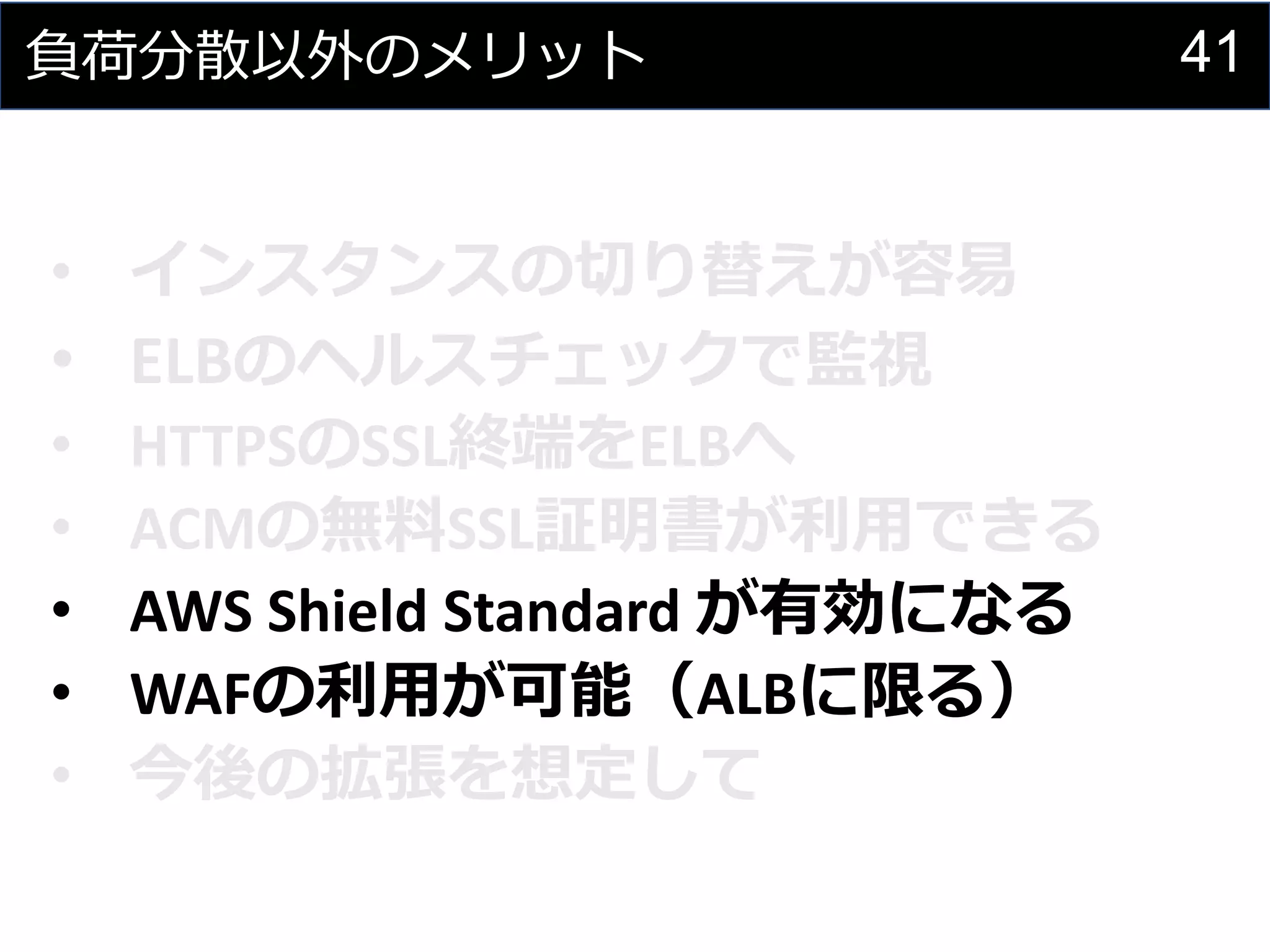41負荷分散以外のメリット
• インスタンスの切り替えが容易
• ELBのヘルスチェックで監視
• HTTPSのSSL終端をELBへ
• ACMの無料SSL証明書が利用できる
• AWS Shield Standard が有効になる
• WAFの利用が可能（ALBに限る）
• 今後の拡張を想定して
 