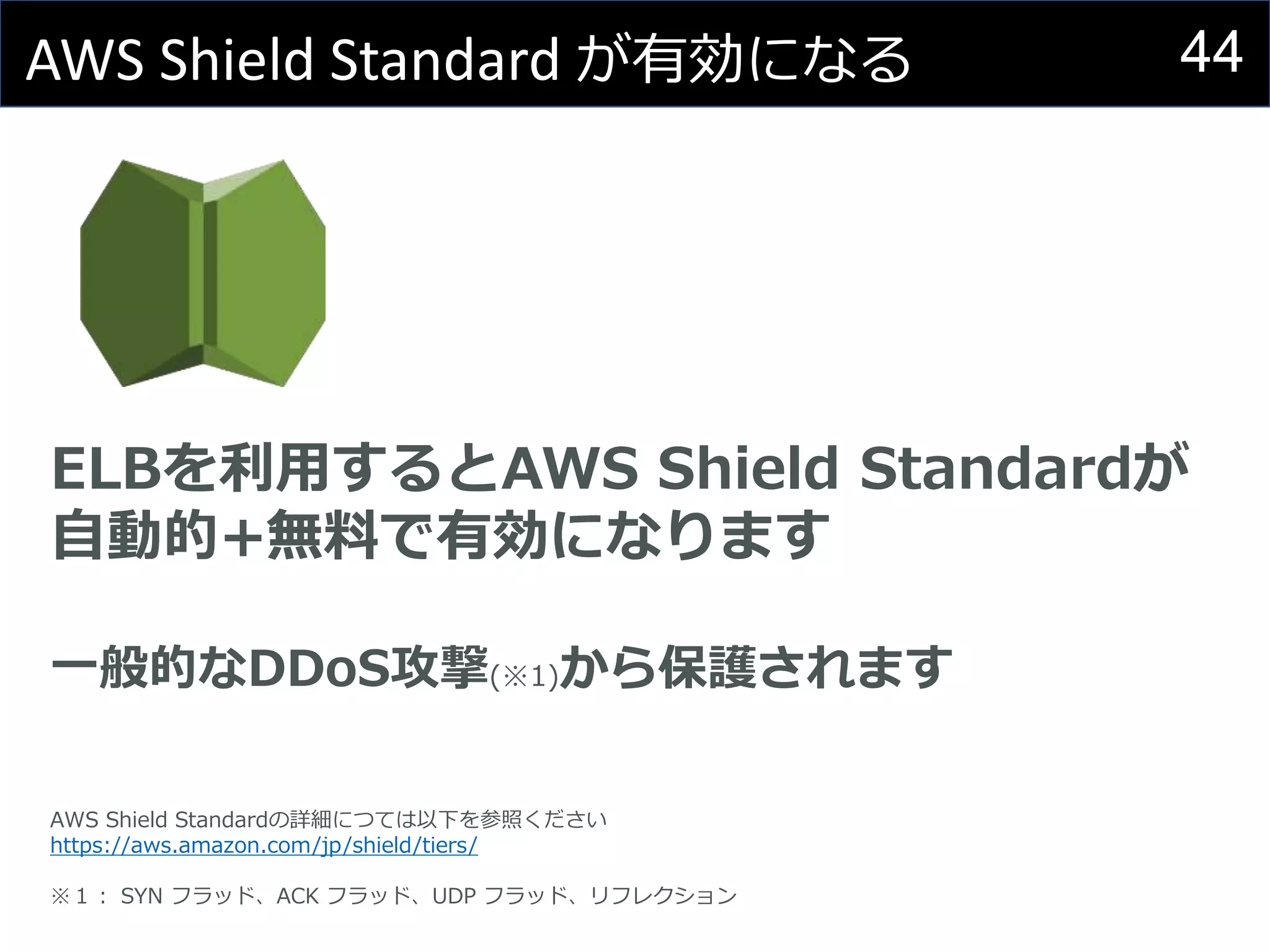 44AWS Shield Standard が有効になる
ELBを利用するとAWS Shield Standardが
自動的+無料で有効になります
一般的なDDoS攻撃(※1)から保護されます
AWS Shield Standardの詳細につては以下を参照ください
https://aws.amazon.com/jp/shield/tiers/
※１： SYN フラッド、ACK フラッド、UDP フラッド、リフレクション
 