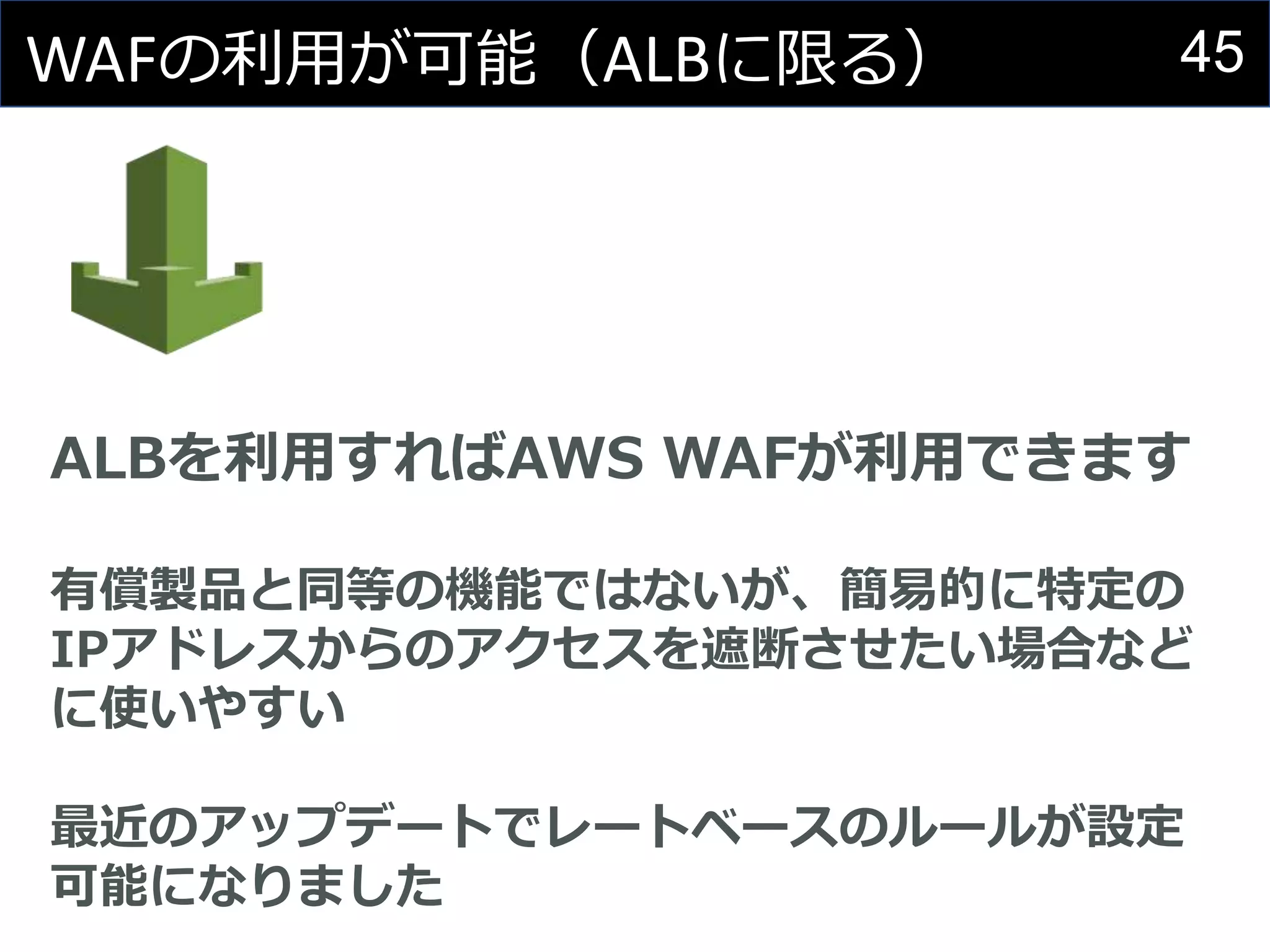 45WAFの利用が可能（ALBに限る）
ALBを利用すればAWS WAFが利用できます
有償製品と同等の機能ではないが、簡易的に特定の
IPアドレスからのアクセスを遮断させたい場合など
に使いやすい
最近のアップデートでレートベースのルールが設定
可能になりました
 