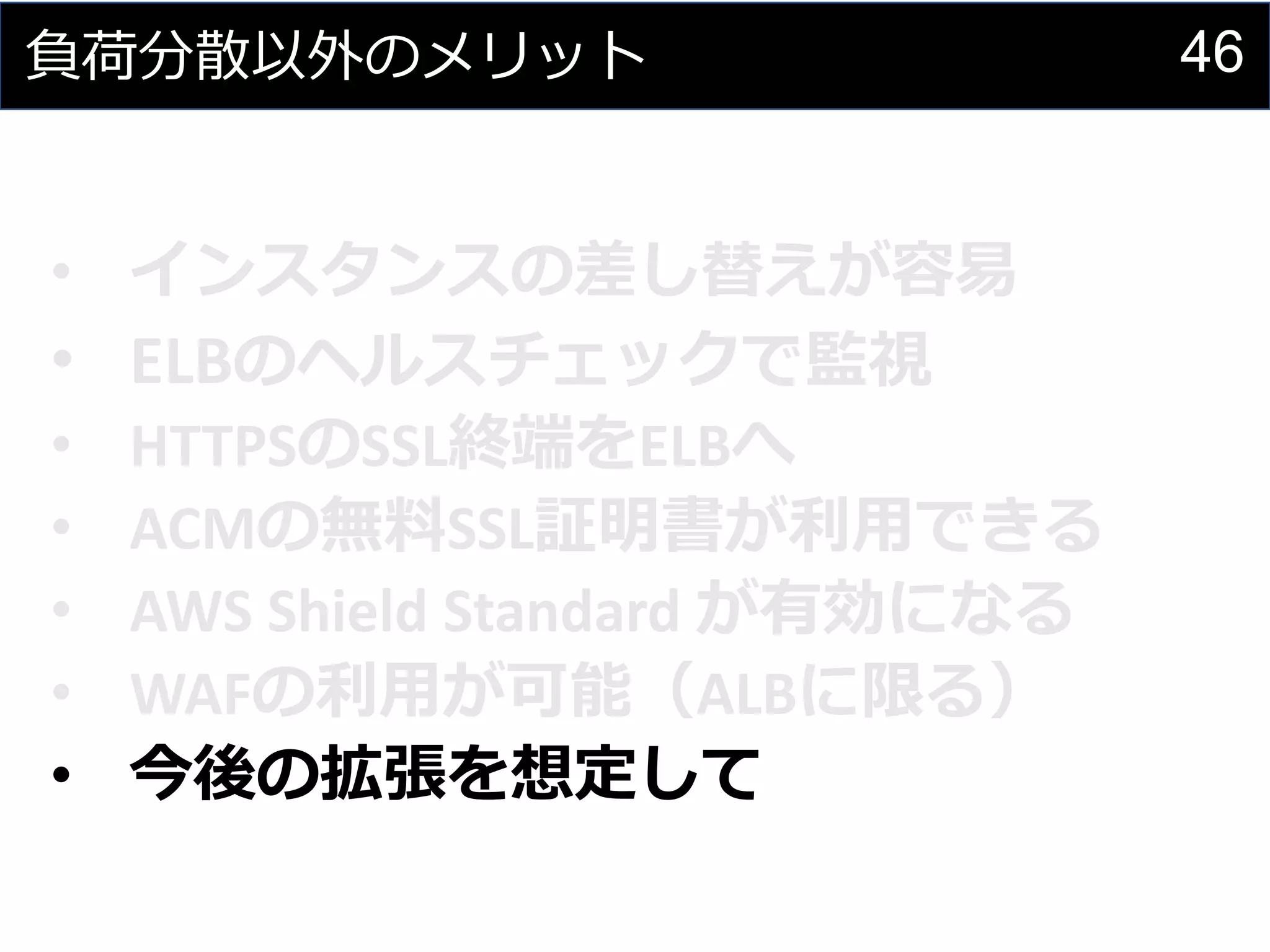 46負荷分散以外のメリット
• インスタンスの差し替えが容易
• ELBのヘルスチェックで監視
• HTTPSのSSL終端をELBへ
• ACMの無料SSL証明書が利用できる
• AWS Shield Standard が有効になる
• WAFの利用が可能（ALBに限る）
• 今後の拡張を想定して
 