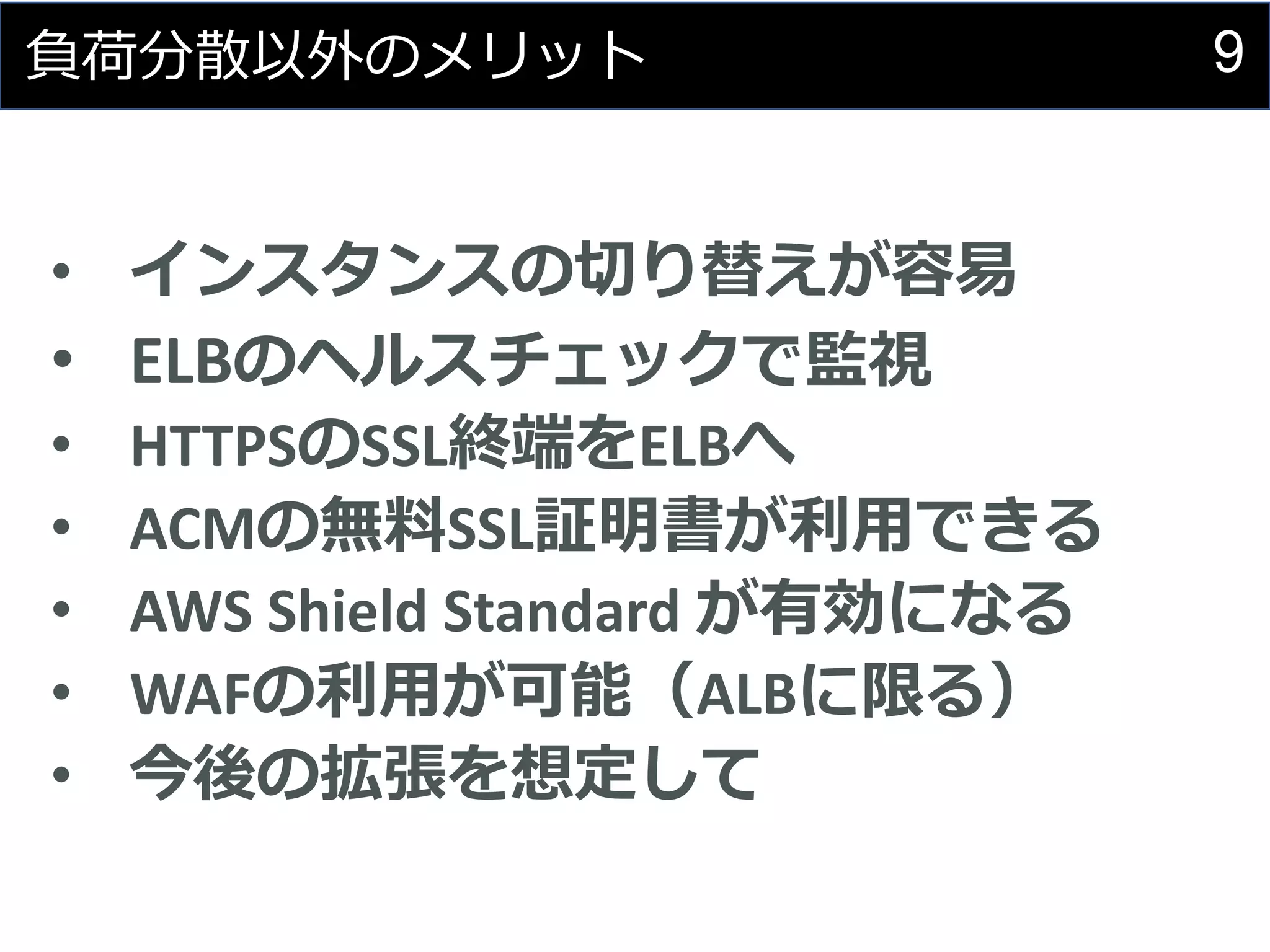 9負荷分散以外のメリット
• インスタンスの切り替えが容易
• ELBのヘルスチェックで監視
• HTTPSのSSL終端をELBへ
• ACMの無料SSL証明書が利用できる
• AWS Shield Standard が有効になる
• WAFの利用が可能（ALBに限る）
• 今後の拡張を想定して
 