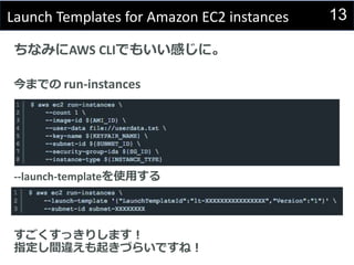 13Launch Templates for Amazon EC2 instances
ちなみにAWS CLIでもいい感じに。
今までの run-instances
--launch-templateを使用する
すごくすっきりします！
指定し間違えも起きづらいですね！
 