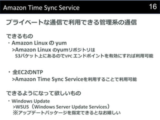 16Amazon Time Sync Service
プライベートな通信で利用できる管理系の通信
できるもの
・Amazon Linux の yum
>Amazon Linux のyumリポジトリは
S3バケット上にあるのでVPC エンドポイントを有効にすれば利用可能
・全EC2のNTP
>Amazon Time Sync Serviceを利用することで利用可能
できるようになって欲しいもの
・Windows Update
>WSUS（Windows Server Update Services）
※アップデートパッケージを指定できるとなお嬉しい
 